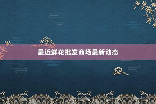 最近鲜花批发商场最新动态