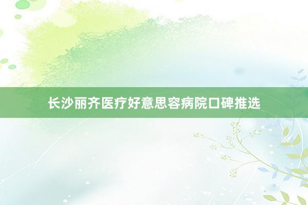 长沙丽齐医疗好意思容病院口碑推选